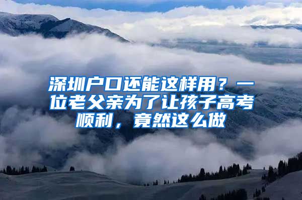 深圳户口还能这样用？一位老父亲为了让孩子高考顺利，竟然这么做