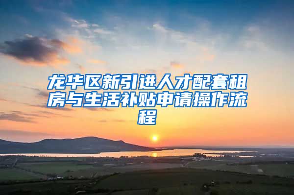 龙华区新引进人才配套租房与生活补贴申请操作流程