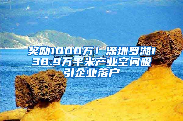 奖励1000万！深圳罗湖138.9万平米产业空间吸引企业落户