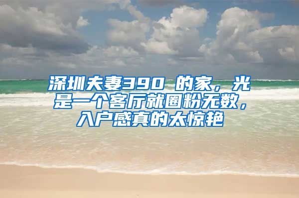 深圳夫妻390㎡的家，光是一个客厅就圈粉无数，入户感真的太惊艳