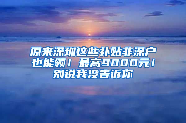 原来深圳这些补贴非深户也能领！最高9000元！别说我没告诉你