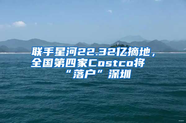 联手星河22.32亿摘地，全国第四家Costco将“落户”深圳