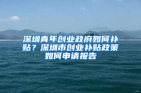 深圳青年创业政府如何补贴？深圳市创业补贴政策如何申请报告