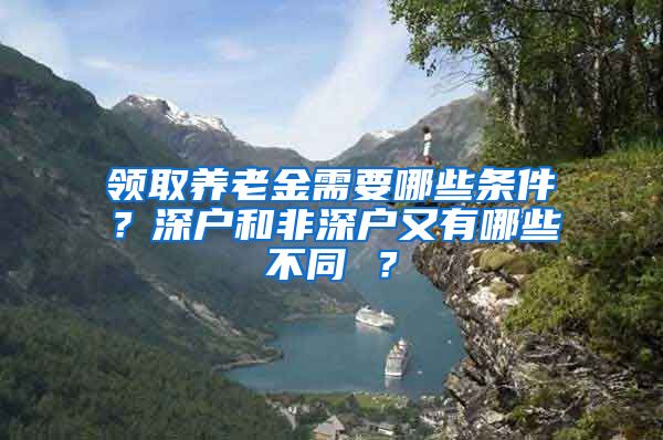 领取养老金需要哪些条件？深户和非深户又有哪些不同 ？