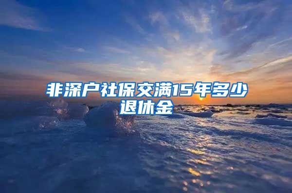 非深户社保交满15年多少退休金