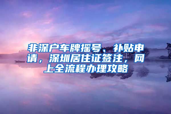 非深户车牌摇号、补贴申请，深圳居住证签注，网上全流程办理攻略