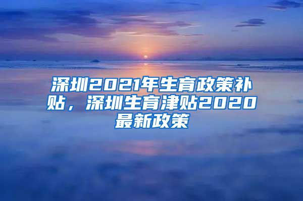 深圳2021年生育政策补贴，深圳生育津贴2020最新政策