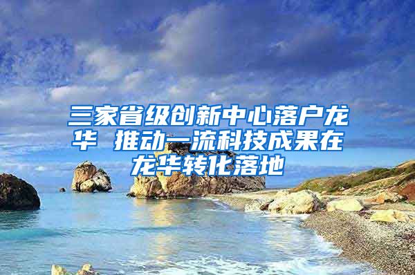 三家省级创新中心落户龙华 推动一流科技成果在龙华转化落地