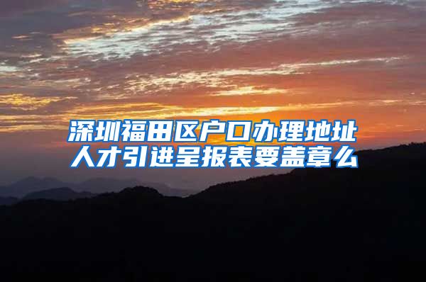 深圳福田区户口办理地址人才引进呈报表要盖章么