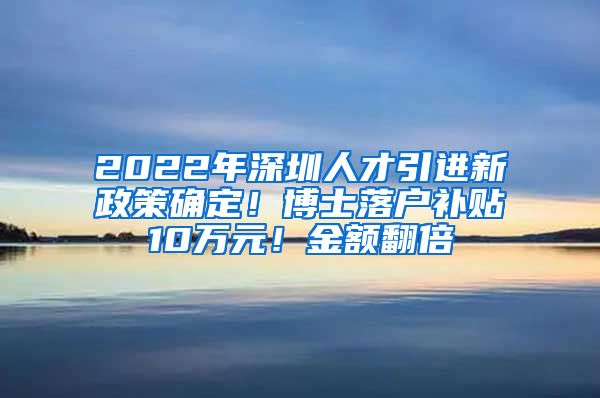 2022年深圳人才引进新政策确定！博士落户补贴10万元！金额翻倍