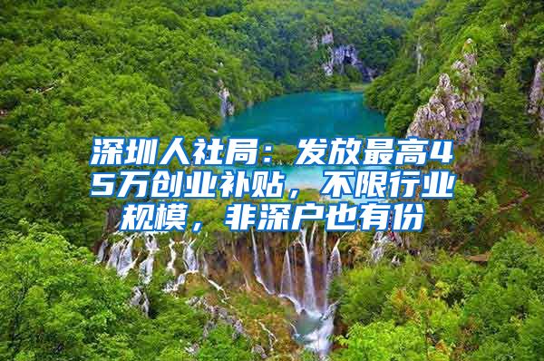 深圳人社局：发放最高45万创业补贴，不限行业规模，非深户也有份