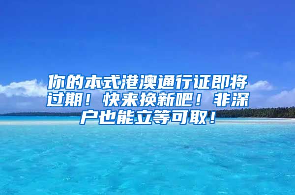 你的本式港澳通行证即将过期！快来换新吧！非深户也能立等可取！