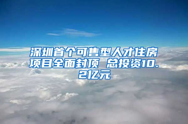 深圳首个可售型人才住房项目全面封顶 总投资10.2亿元