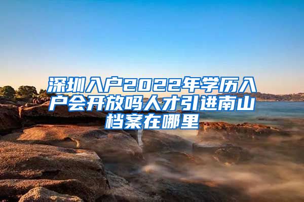 深圳入户2022年学历入户会开放吗人才引进南山档案在哪里