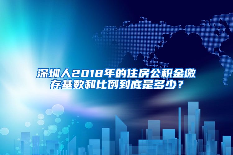 深圳人2018年的住房公积金缴存基数和比例到底是多少？