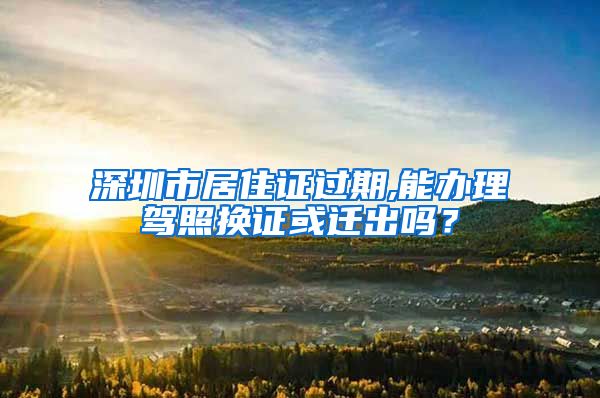 深圳市居住证过期,能办理驾照换证或迁出吗？