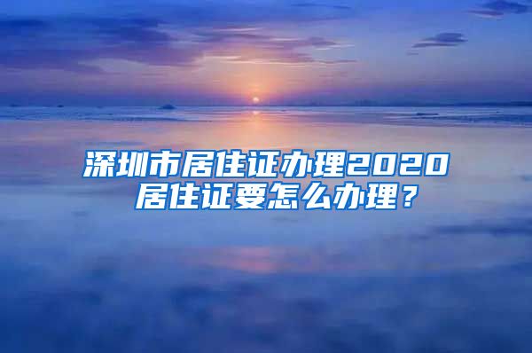 深圳市居住证办理2020 居住证要怎么办理？