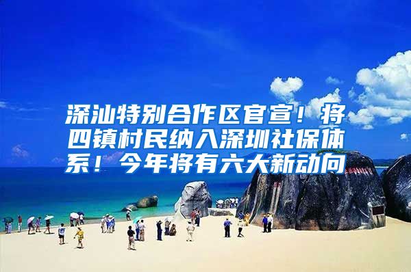 深汕特别合作区官宣！将四镇村民纳入深圳社保体系！今年将有六大新动向