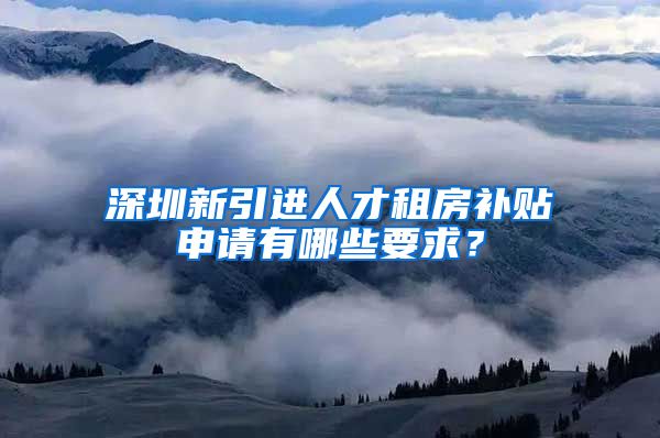 深圳新引进人才租房补贴申请有哪些要求？