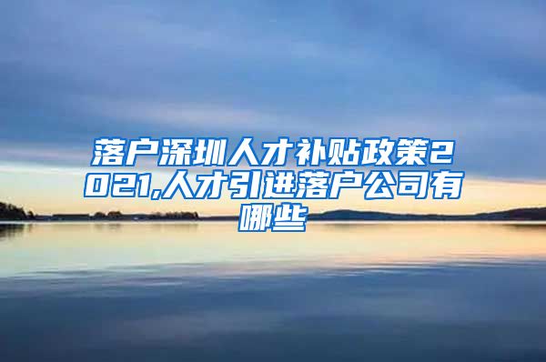 落户深圳人才补贴政策2021,人才引进落户公司有哪些