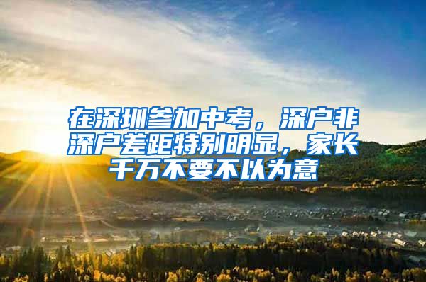 在深圳参加中考，深户非深户差距特别明显，家长千万不要不以为意