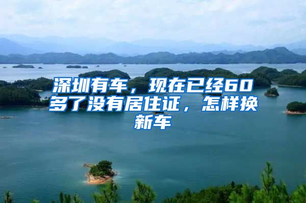 深圳有车，现在已经60多了没有居住证，怎样换新车