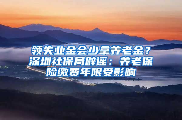 领失业金会少拿养老金？深圳社保局辟谣：养老保险缴费年限受影响