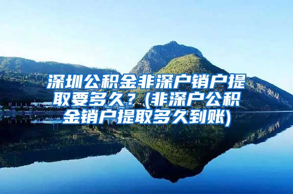 深圳公积金非深户销户提取要多久？(非深户公积金销户提取多久到账)