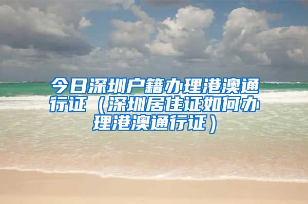 今日深圳户籍办理港澳通行证（深圳居住证如何办理港澳通行证）