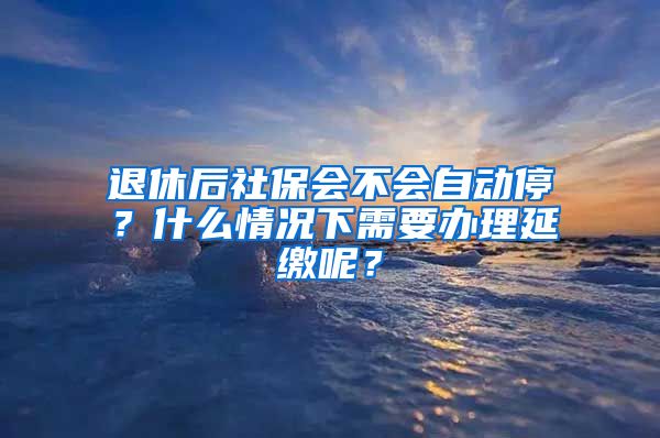 退休后社保会不会自动停？什么情况下需要办理延缴呢？