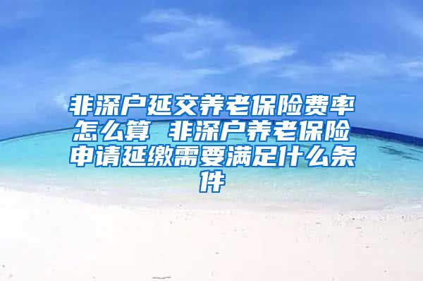 非深户延交养老保险费率怎么算 非深户养老保险申请延缴需要满足什么条件