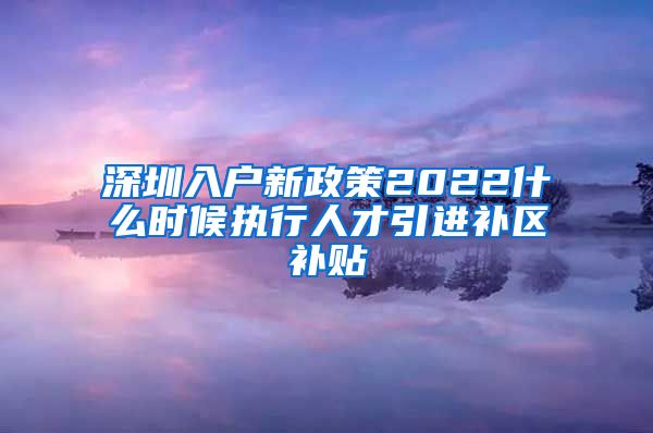 深圳入户新政策2022什么时候执行人才引进补区补贴