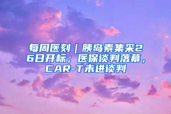 每周医刻｜胰岛素集采26日开标；医保谈判落幕，CAR-T未进谈判