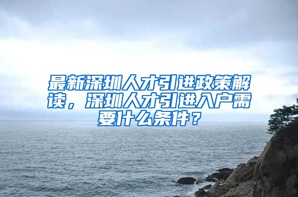 最新深圳人才引进政策解读，深圳人才引进入户需要什么条件？