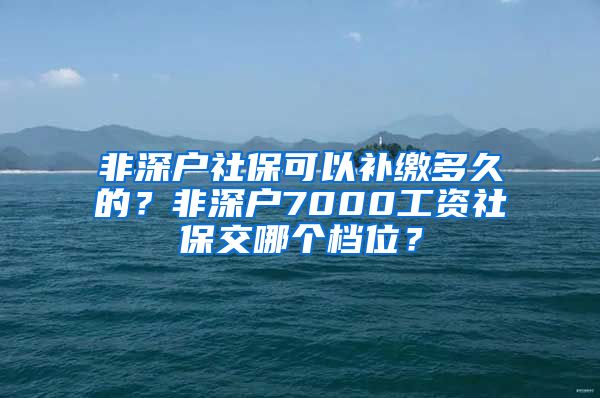 非深户社保可以补缴多久的？非深户7000工资社保交哪个档位？