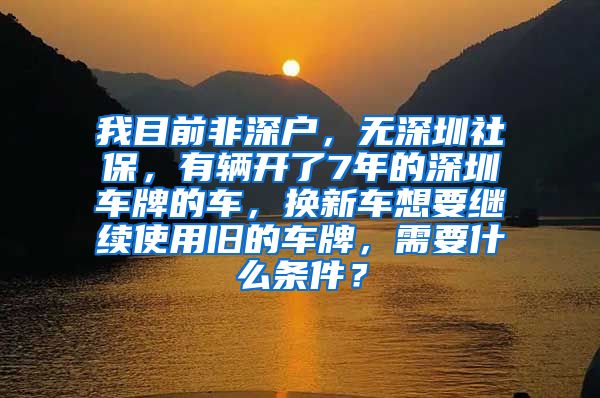 我目前非深户，无深圳社保，有辆开了7年的深圳车牌的车，换新车想要继续使用旧的车牌，需要什么条件？