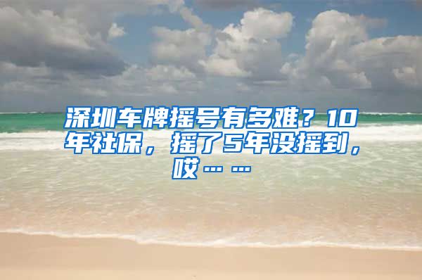 深圳车牌摇号有多难？10年社保，摇了5年没摇到，哎……