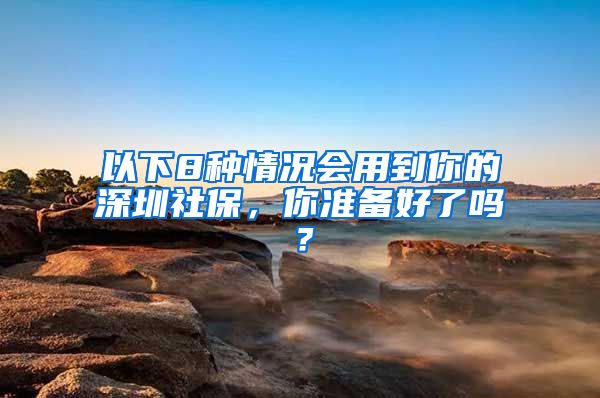 以下8种情况会用到你的深圳社保，你准备好了吗？