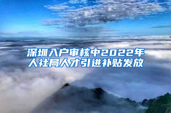 深圳入户审核中2022年人社局人才引进补贴发放