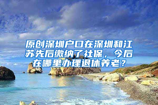 原创深圳户口在深圳和江苏先后缴纳了社保，今后在哪里办理退休养老？