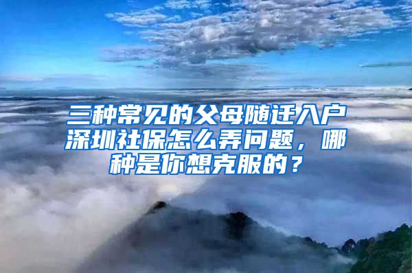 三种常见的父母随迁入户深圳社保怎么弄问题，哪种是你想克服的？