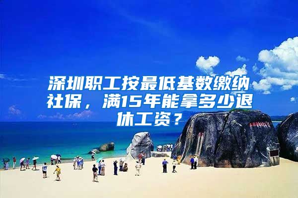 深圳职工按最低基数缴纳社保，满15年能拿多少退休工资？