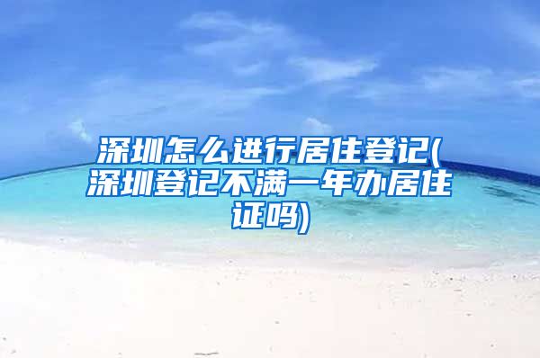 深圳怎么进行居住登记(深圳登记不满一年办居住证吗)