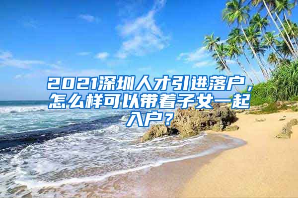 2021深圳人才引进落户，怎么样可以带着子女一起入户？