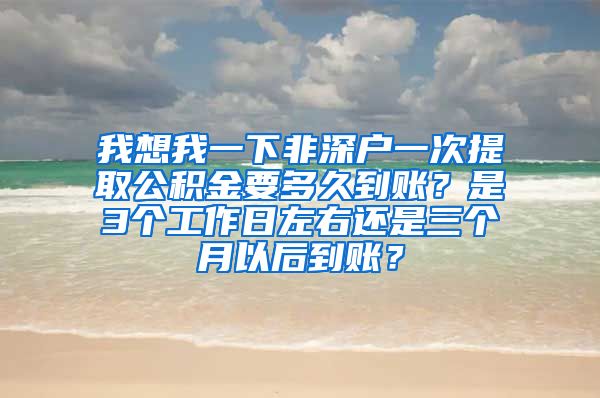 我想我一下非深户一次提取公积金要多久到账？是3个工作日左右还是三个月以后到账？