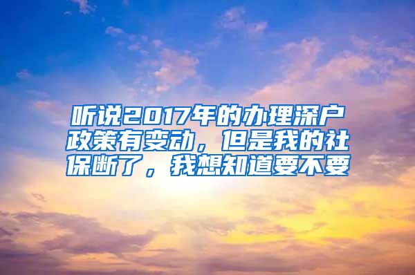 听说2017年的办理深户政策有变动，但是我的社保断了，我想知道要不要