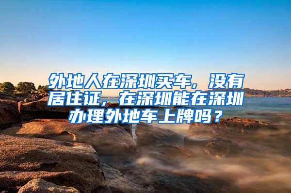 外地人在深圳买车, 没有居住证, 在深圳能在深圳办理外地车上牌吗？