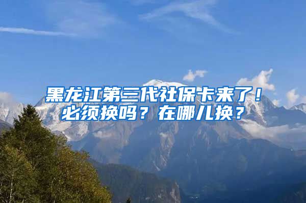 黑龙江第三代社保卡来了！必须换吗？在哪儿换？