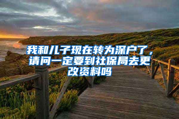 我和儿子现在转为深户了，请问一定要到社保局去更改资料吗