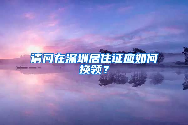 请问在深圳居住证应如何换领？